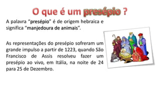 A palavra “presépio” é de origem hebraica e
significa “manjedoura de animais”.

As representações do presépio sofreram um
grande impulso a partir de 1223, quando São
Francisco de Assis resolveu fazer um
presépio ao vivo, em Itália, na noite de 24
para 25 de Dezembro.
 