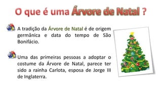 A tradição da Árvore de Natal é de origem
germânica e data do tempo de São
Bonifácio.

Uma das primeiras pessoas a adoptar o
costume da Árvore de Natal, parece ter
sido a rainha Carlota, esposa de Jorge III
de Inglaterra.
 