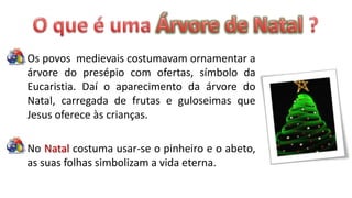 Os povos medievais costumavam ornamentar a
árvore do presépio com ofertas, símbolo da
Eucaristia. Daí o aparecimento da árvore do
Natal, carregada de frutas e guloseimas que
Jesus oferece às crianças.

No Natal costuma usar-se o pinheiro e o abeto,
as suas folhas simbolizam a vida eterna.
 