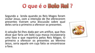 Segundo a lenda quando os Reis Magos foram
visitar Jesus, com a intenção de lhe oferecerem
presentes tiveram uma discussão sobre qual
deles seria o primeiro a oferecer os presentes.

A solução foi-lhes dada por um artífice, que lhes
disse que faria um bolo cuja massa incorporaria
uma fava e que repartiria pelos Reis Magos. O
primeiro a oferecer os presentes ao Menino
Jesus, seria aquele em cuja fatia se encontrasse
a fava.
 