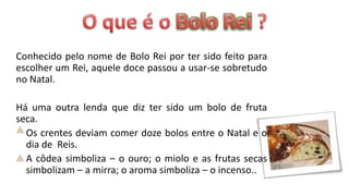 Conhecido pelo nome de Bolo Rei por ter sido feito para
escolher um Rei, aquele doce passou a usar-se sobretudo
no Natal.

Há uma outra lenda que diz ter sido um bolo de fruta
seca.
  Os crentes deviam comer doze bolos entre o Natal e o
  dia de Reis.
  A côdea simboliza – o ouro; o miolo e as frutas secas
  simbolizam – a mirra; o aroma simboliza – o incenso..
 