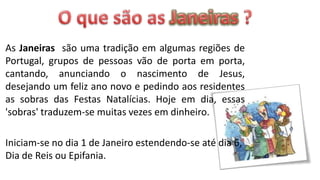 As Janeiras são uma tradição em algumas regiões de
Portugal, grupos de pessoas vão de porta em porta,
cantando, anunciando o nascimento de Jesus,
desejando um feliz ano novo e pedindo aos residentes
as sobras das Festas Natalícias. Hoje em dia, essas
'sobras' traduzem-se muitas vezes em dinheiro.

Iniciam-se no dia 1 de Janeiro estendendo-se até dia 6,
Dia de Reis ou Epifania.
 