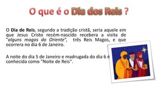 O Dia de Reis, segundo a tradição cristã, seria aquele em
que Jesus Cristo recém-nascido recebera a visita de
"alguns magos do Oriente“, três Reis Magos, e que
ocorrera no dia 6 de Janeiro.

A noite do dia 5 de Janeiro e madrugada do dia 6 é
conhecida como "Noite de Reis".
 