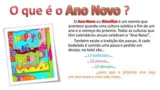 O             ou          é um evento que
acontece quando uma cultura celebra o fim de um
ano e o começo do próximo. Todas as culturas que
têm calendários anuais celebram o "Ano-Novo".
   Também existe a tradição das passas. A cada
badalada é comida uma passa e pedido um
desejo, no total são…
         …12 badaladas…
           …12 passas…
              …12 desejos…
                 …para que o próximo ano seja
um ano novo e uma vida nova.
 