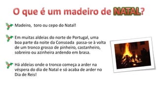 Madeiro, toro ou cepo do Natal!

Em muitas aldeias do norte de Portugal, uma
boa parte da noite da Consoada passa-se à volta
de um tronco grosso de pinheiro, castanheiro,
sobreiro ou azinheira ardendo em brasa.

Há aldeias onde o tronco começa a arder na
véspera do dia de Natal e só acaba de arder no
Dia de Reis!
 