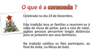 Celebrada no dia 24 de Dezembro.

Esta tradição leva as famílias a reunirem-se à
volta da mesa de jantar, para a ceia de natal,
muitas pessoas percorrem longas distâncias
para se juntarem aos seus familiares.

Na tradição católica os fiéis participam, ao
final da noite, na Missa do Galo.
 