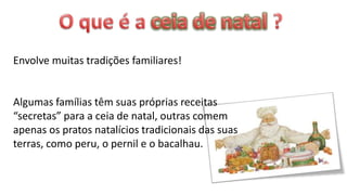 Envolve muitas tradições familiares!


Algumas famílias têm suas próprias receitas
“secretas” para a ceia de natal, outras comem
apenas os pratos natalícios tradicionais das suas
terras, como peru, o pernil e o bacalhau.
 