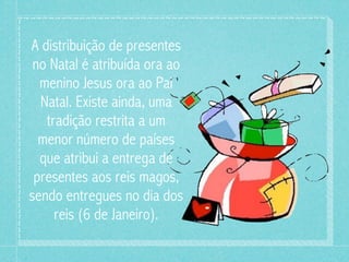 A distribuição de presentes 
no Natal é atribuída ora ao 
menino Jesus ora ao Pai 
Natal. Existe ainda, uma 
tradição restrita a um 
menor número de países 
que atribui a entrega de 
presentes aos reis magos, 
sendo entregues no dia dos 
reis (6 de Janeiro). 
 