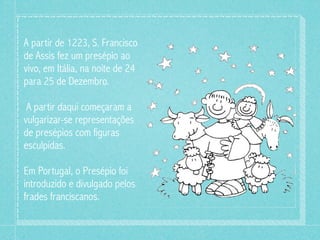 A partir de 1223, S. Francisco 
de Assis fez um presépio ao 
vivo, em Itália, na noite de 24 
para 25 de Dezembro. 
A partir daqui começaram a 
vulgarizar-se representações 
de presépios com figuras 
esculpidas. 
Em Portugal, o Presépio foi 
introduzido e divulgado pelos 
frades franciscanos. 
 