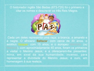 O historiador inglês São Bedas (673-735) foi o primeiro a 
citar os nomes e descrever os três Reis Magos. 
Cada um deles representa uma raça: a branca, a amarela e 
a negra. O africano Baltazar, com cerca de 30 anos, o 
asiático Gaspar, com 15 anos, e o europeu Melchior (ou 
Belchior), com aproximadamente 40 anos, foram os primeiros 
a visitar o Menino Jesus, e a oferecerem-lhe presentes: 
mirra, em sinal da sua humanidade; incenso, para 
representar a divindade do Menino Jesus; e ouro, em 
homenagem à sua realeza. 
 
