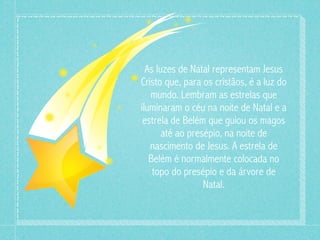 As luzes de Natal representam Jesus 
Cristo que, para os cristãos, é a luz do 
mundo. Lembram as estrelas que 
iluminaram o céu na noite de Natal e a 
estrela de Belém que guiou os magos 
até ao presépio, na noite de 
nascimento de Jesus. A estrela de 
Belém é normalmente colocada no 
topo do presépio e da árvore de 
Natal. 
 