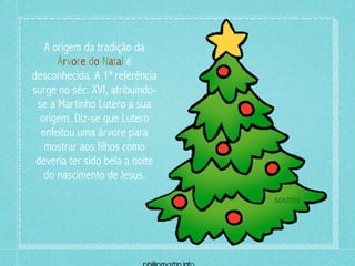 A origem da tradição da
      Árvore do Natal é
desconhecida. A 1ª referência
surge no séc. XVI, atribuindo-
 se a Martinho Lutero a sua
  origem. Diz-se que Lutero
  enfeitou uma árvore para
   mostrar aos filhos como
 deveria ter sido bela a noite
   do nascimento de Jesus.
 