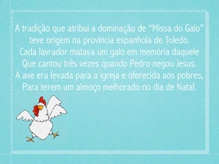 A tradição que atribui a dominação de “Missa do Galo”
    teve origem na província espanhola de Toledo.
 Cada lavrador matava um galo em memória daquele
  Que cantou três vezes quando Pedro negou Jesus.
A ave era levada para a igreja e oferecida aos pobres,
  Para terem um almoço melhorado no dia de Natal.
 