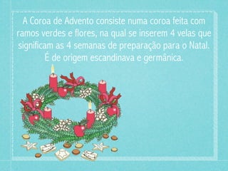A Coroa de Advento consiste numa coroa feita com
ramos verdes e flores, na qual se inserem 4 velas que
significam as 4 semanas de preparação para o Natal.
         É de origem escandinava e germânica.
 