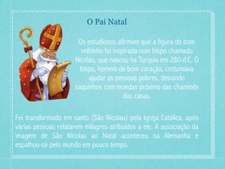 O Pai Natal

                      Os estudiosos afirmam que a figura do bom
                       velhinho foi inspirada num bispo chamado
                     Nicolau, que nasceu na Turquia em 280 d.C. O
                       bispo, homem de bom coração, costumava
                          ajudar as pessoas pobres, deixando
                     saquinhos com moedas próximo das chaminés
                                        das casas.

Foi transformado em santo (São Nicolau) pela Igreja Católica, após
várias pessoas relatarem milagres atribuídos a ele. A associação da
imagem de São Nicolau ao Natal aconteceu na Alemanha e
espalhou-se pelo mundo em pouco tempo.
 
