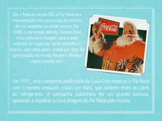 Até o final do século XIX, o Pai Natal era
 representado com uma roupa de Inverno
   de cor castanha ou verde escuro. Em
 1886, o cartonista alemão Thomas Nast
    criou uma nova imagem para o bom
  velhinho. A roupa nas cores vermelha e
branca, com cinto preto, criada por Nast foi
 apresentada na revista Harper’s Weeklys
              nesse mesmo ano.



 Em 1931, uma campanha publicitária da Coca-Cola mostrou o Pai Natal
 com o mesmo vestuário criado por Nast, que também eram as cores
 do refrigerante. A campanha publicitária fez um grande sucesso,
 ajudando a espalhar a nova imagem do Pai Natal pelo mundo.
 