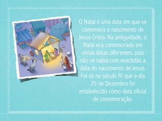 O Natal é uma data em que se
  comemora o nascimento de
Jesus Cristo. Na antiguidade, o
   Natal era comemorado em
  várias datas diferentes, pois
 não se sabia com exactidão a
 data do nascimento de Jesus.
 Foi só no século IV que o dia
      25 de Dezembro foi
estabelecido como data oficial
       de comemoração.
 