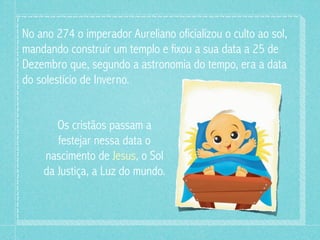 No ano 274 o imperador Aureliano oficializou o culto ao sol,
mandando construir um templo e fixou a sua data a 25 de
Dezembro que, segundo a astronomia do tempo, era a data
do solestício de Inverno.


       Os cristãos passam a
       festejar nessa data o
    nascimento de Jesus, o Sol
    da Justiça, a Luz do mundo.
 