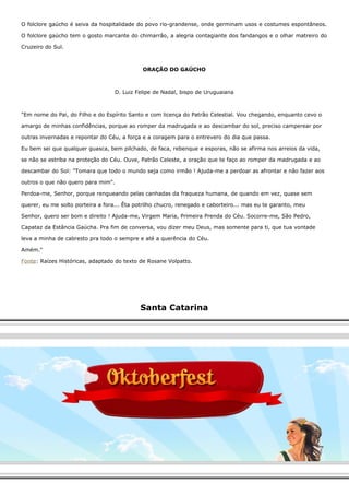O folclore gaúcho é seiva da hospitalidade do povo rio-grandense, onde germinam usos e costumes espontâneos. 
O folclore gaúcho tem o gosto marcante do chimarrão, a alegria contagiante dos fandangos e o olhar matreiro do 
Cruzeiro do Sul. 
ORAÇÃO DO GAÚCHO 
D. Luiz Felipe de Nadal, bispo de Uruguaiana 
"Em nome do Pai, do Filho e do Espírito Santo e com licença do Patrão Celestial. Vou chegando, enquanto cevo o 
amargo de minhas confidências, porque ao romper da madrugada e ao descambar do sol, preciso camperear por 
outras invernadas e repontar do Céu, a força e a coragem para o entrevero do dia que passa. 
Eu bem sei que qualquer guasca, bem pilchado, de faca, rebenque e esporas, não se afirma nos arreios da vida, 
se não se estriba na proteção do Céu. Ouve, Patrão Celeste, a oração que te faço ao romper da madrugada e ao 
descambar do Sol: "Tomara que todo o mundo seja como irmão ! Ajuda-me a perdoar as afrontar e não fazer aos 
outros o que não quero para mim". 
Perdoa-me, Senhor, porque rengueando pelas canhadas da fraqueza humana, de quando em vez, quase sem 
querer, eu me solto porteira a fora... Êta potrilho chucro, renegado e caborteiro... mas eu te garanto, meu 
Senhor, quero ser bom e direito ! Ajuda-me, Virgem Maria, Primeira Prenda do Céu. Socorre-me, São Pedro, 
Capataz da Estância Gaúcha. Pra fim de conversa, vou dizer meu Deus, mas somente para ti, que tua vontade 
leva a minha de cabresto pra todo o sempre e até a querência do Céu. 
Amém." 
Fonte: Raízes Históricas, adaptado do texto de Rosane Volpatto. 
Santa Catarina 
 