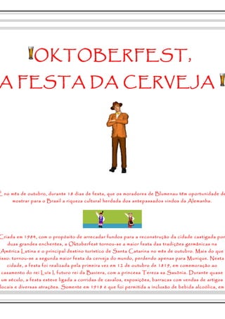 OKTOBERFEST, 
A FESTA DA CERVEJA 
É no mês de outubro, durante 18 dias de festa, que os moradores de Blumenau têm oportunidade de 
mostrar para o Brasil a riqueza cultural herdada dos antepassados vindos da Alemanha. 
Criada em 1984, com o propósito de arrecadar fundos para a reconstrução da cidade castigada por 
duas grandes enchentes, a Oktoberfest tornou-se a maior festa das tradições germânicas na 
América Latina e o principal destino turístico de Santa Catarina no mês de outubro. Mais do que 
isso: tornou-se a segunda maior festa da cerveja do mundo, perdendo apenas para Munique. Nesta 
cidade, a festa foi realizada pela primeira vez em 12 de outubro de 1819, em comemoração ao 
casamento do rei Luís I, futuro rei da Baviera, com a princesa Tereza sa Saxônia. Durante quase 
um século, a festa esteve ligada a corridas de cavalos, exposições, barracas com vendas de artigos 
locais e diversas atrações. Somente em 1918 é que foi permitida a inclusão de bebida alcoólica, em 
 