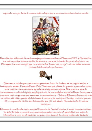 especial a cerveja, dando à comemoração a alegria que a tornou conhecida em todo o mundo. 
Mas, além dos milhões de litros de cerveja que são consumidos em Blumenau (SC), a Oktoberfest 
tem outros pontos fortes: o desfile de abertura, com a participação de carros alegóricos, e o 
Bierwagen (carro da cerveja) que faz a alegria dos "loucos por cerveja" e circula todas as tardes 
festivas distribuindo chope de graça. 
Blumenau, a cidade que acontece essa grandiosa festa, foi fundada em 1850 pelo médico e 
farmacêutico alemão, Hermann Bruno Otto Blumenau, que obteve do governo provincial as terras 
onde poderia criar uma colônia agrícola para imigrantes europeus. Nos primeiros anos de 
funcionamento, a colônia foi propriedade particular de seu fundador, mas dificuldades financeiras o 
forçaram a pedir ao governo que assumisse o empreendimento. O doutor Blumenau ficou na direção 
da colônia até 1880, quando ela foi elevada à categoria de município. O antigo território que, em 
1934, compreendia 10.610 km2 foi reduzido aos 531 km2 atuais. No restante, há 31 outros 
municípios. 
Blumenau é considerada ainda, a capital financeira de Santa Catarina, é a mais importante cidade 
do Vale do Itajaí e concentra sua economia no setor industrial. A agroindústria, o setor de 
informática, o setor metal-mecânico e a produção artesanal de cristais também são bastante 
 