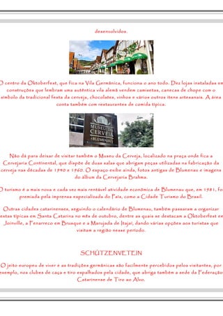desenvolvidos. 
O centro da Oktoberfest, que fica na Vila Germânica, funciona o ano todo. Dez lojas instaladas em 
construções que lembram uma autêntica vila alemã vendem camisetas, canecas de chope com o 
símbolo da tradicional festa da cerveja, chocolates, vinhos e vários outros itens artesanais. A área 
conta também com restaurantes de comida típica. 
Não dá para deixar de visitar também o Museu da Cerveja, localizado na praça onde fica a 
Cervejaria Continental, que dispõe de duas salas que abrigam peças utilizadas na fabricação da 
cerveja nas décadas de 1940 e 1960. O espaço exibe ainda, fotos antigas de Blumenau e imagens 
do álbum da Cervejaria Brahma. 
O turismo é a mais nova e cada vez mais rentável atividade econômica de Blumenau que, em 1981, foi 
premiada pela imprensa especializada do País, como a Cidade Turismo do Brasil. 
Outras cidades catarinenses, seguindo o calendário de Blumenau, também passaram a organizar 
festas típicas em Santa Catarina no mês de outubro, dentre as quais se destacam a Oktoberfest em 
Joinville, a Fenarreco em Brusque e a Marujada de Itajaí, dando várias opções aos turistas que 
visitam a região nesse período. 
SCHÜTZENVETEIN 
O jeito europeu de viver e as tradições germânicas são facilmente percebidos pelos visitantes, por 
exemplo, nos clubes de caça e tiro espalhados pela cidade, que abriga também a sede da Federação 
Catarinense de Tiro ao Alvo. 
 