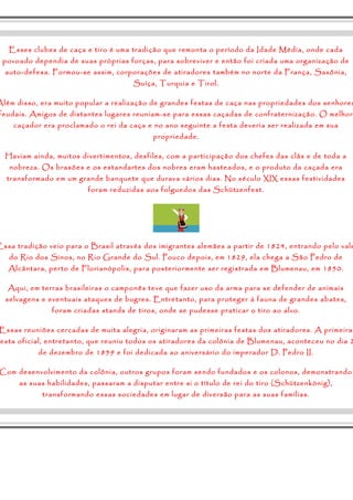 Esses clubes de caça e tiro é uma tradição que remonta o período da Idade Média, onde cada 
povoado dependia de suas próprias forças, para sobreviver e então foi criada uma organização de 
auto-defesa. Formou-se assim, corporações de atiradores também no norte da França, Saxônia, 
Suíça, Turquia e Tirol. 
Além disso, era muito popular a realização de grandes festas de caça nas propriedades dos senhores 
feudais. Amigos de distantes lugares reuniam-se para essas caçadas de confraternização. O melhor 
caçador era proclamado o rei da caça e no ano seguinte a festa deveria ser realizada em sua 
propriedade. 
Haviam ainda, muitos divertimentos, desfiles, com a participação dos chefes das clãs e de toda a 
nobreza. Os brasões e os estandartes dos nobres eram hasteados, e o produto da caçada era 
transformado em um grande banquete que durava vários dias. No século XIX essas festividades 
foram reduzidas aos folguedos das Schützenfest. 
Essa tradição veio para o Brasil através dos imigrantes alemães a partir de 1824, entrando pelo vale 
do Rio dos Sinos, no Rio Grande do Sul. Pouco depois, em 1829, ela chega a São Pedro de 
Alcântara, perto de Florianópolis, para posteriormente ser registrada em Blumenau, em 1850. 
Aqui, em terras brasileiras o camponês teve que fazer uso da arma para se defender de animais 
selvagens e eventuais ataques de bugres. Entretanto, para proteger à fauna de grandes abates, 
foram criadas stands de tiros, onde se pudesse praticar o tiro ao alvo. 
Essas reuniões cercadas de muita alegria, originaram as primeiras festas dos atiradores. A primeira 
festa oficial, entretanto, que reuniu todos os atiradores da colônia de Blumenau, aconteceu no dia 2 
de dezembro de 1859 e foi dedicada ao aniversário do imperador D. Pedro II. 
Com desenvolvimento da colônia, outros grupos foram sendo fundados e os colonos, demonstrando 
as suas habilidades, passaram a disputar entre si o título de rei do tiro (Schützenkönig), 
transformando essas sociedades em lugar de diversão para as suas famílias. 
 