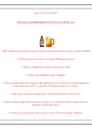 apenas um curto período. 
OS DEZ MANDAMENTOS DA CERVEJA: 
1. Não envelheça, pois ela já vem pronta. Estocar a partir de 90 dias começa a perder qualidade. 
2. Evite sol, para não oxidar, e as engarrafadas guarde em pé. 
3. Evite o congelamento. Gele na temperatura ideal. 
4. Nunca volte à geladeira após o desgelo. 
5. Tome na temperatura de 4 a 6 graus. Mais geladas que isso adormece as pupilas gustativas, 
comprometendo o sabor, e prejudica a formação da espuma na cerveja. 
6. Use copos e canecas transparentes - estimula tomar pelo visual dourado. 
7. Evite resíduos de gorduras nos copos, acabam com o colarinho e liberam o gás carbônico, 
deixando o líquido meio choco. 
8. Tome com colarinho para reter o aroma e evitar a liberação do gás carbônico. 
 