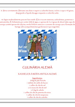 9. Sirva corretamente. Derrame uma dose e espere o colarinho baixar, incline o copo a 45 graus, 
despejando o líquido devagar enquanto o colarinho sobe. 
10. Ingira moderadamente para ter boa saúde. Ela é rica em vitaminas, carboidratos, proteínas e 
aminoácidos. É hidratante por conter 90% de água, e apenas de 3 a 5 graus de álcool. Um copo de 
cerveja contém apenas 80 calorias, sendo folclore associar o consumo de cerveja com a formação de 
barriga. Os acompanhamentos gordurosos é que engordam. 
CULINÁRIA ALEMÃ 
KASSELER À MODA ANTIGA ALEMÃ 
Ingredientes: 
250g de pão francês 
1 tablete de caldo de bacon 
1 colher de chá de sal 
1/2 xícara de chá de mel 
1/2 kg de cebola 
1 colher de chá de pimenta-do-reino 
1 colher de chá de manjerona 
1 colher de chá de cominho 
 