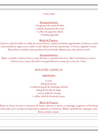 1 maço salsa 
Acompanhamento: 
250 gramas de creme de leite 
1 pitada de pimenta-do-reino 
1 colher de sopa de cebola 
6 batatas grandes 
Modo de Preparo: 
Colocar o pão de molho no caldo de carne e bacon. Juntar os demais ingredientes. Colocar a carne 
numa assadeira, regar com o caldo e o mel. Assar em forno quente por 1/2 hora, regando 3 vezes. 
Se preferir, cozinhar numa panela em forno brando. Neste caso, não colocar o mel. 
Acompanhamento: 
Ralar a cebola e misturar bem o creme de leite e a pimenta-do-reino. Abrir as batatas ao meio e 
rechear com o creme. Envolver em papel alumínio e assar por cerca de 1 hora. 
BOLO DE CERVEJA 
Ingredientes: 
6 ovos 
300 g de açúcar 
3 colheres (sopa) de manteiga (cheias) 
300 g de farinha de trigo 
1 xícara (chá) de cerveja 
1 colher (chá) de fermento em pó 
Modo de Preparo: 
Bater as claras em neve e, sem parar de bater, adicione o açúcar, a manteiga, as gemas e a farinha já 
misturada com a cerveja em temperatura ambiente e o fermento. Bater rapidamente, despejar numa 
fôrma untada e assar. 
 