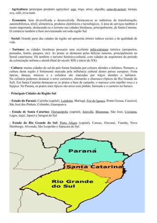 · Agricultura (principais produtos agrícolas): soja, trigo, arroz, algodão, cana-de-açúcar, laranja, 
uva, café, erva-mate. 
· Economia: bem diversificada e desenvolvida. Destacam-se as indústrias de transformação, 
automobilística, têxtil, alimentícia, produtos eletrônicos e tecnológicos. A área de serviços também é 
muito importante, destacando-se o turismo nas cidades litorâneas, principalmente, de Santa Catarina. 
O comércio também é bem movimentado em toda região Sul. 
· Social: Grande parte das cidades da região sul apresenta ótimos índices sociais e de qualidade de 
vida. 
· Turismo: as cidades litorâneas possuem uma excelente infra-estrutura turística (aeroportos, 
pousadas, hotéis, parques, etc). As praias se destacam pelas belezas naturais, principalmente no 
litoral catarinense. Há também o turismo histórico-cultural, com cidades de arquitetura do período 
da colonização italiana e alemã (final do século XIX e início do XX). 
· Cultura: muitas cidades do sul do país foram fundadas por colonos alemães e italianos. Portanto, a 
cultura desta região é fortemente marcada pela influência cultural destes países europeus. Festa 
típicas, danças, músicas e a culinária são marcadas por traços alemães e italianos. 
Na culinária podemos destacar o arroz carreteiro, chimarrão e churrasco (típicos do Rio Grande do 
Sul). Em Santa Catarina destacam-se os pratos a base de camarão, o marreco com repolho roxo e a 
bijajica. No Paraná, os pratos mais típicos são arroz com pinhão, barreado e o carneiro no buraco. 
· Principais Cidades da Região Sul: 
- Estado do Paraná: Curitiba (capital), Londrina, Maringá, Foz do Iguaçu, Ponta Grossa, Cascavel, 
São José dos Pinhais, Colombo, Guarapuava. 
- Estado de Santa Catarina: Florianópolis (capital), Joinville, Blumenau, São José, Criciúma, 
Lages, itajaí, Japecó e Jaraguá do Sul. 
- Estado do Rio Grande do Sul: Porto Alegre (capital), Canoas, Gravataí, Viamão, Novo 
Hamburgo, Alvorada, São Leopoldo e Sapucaia do Sul. 
 