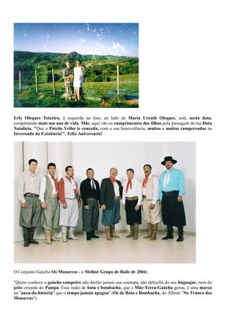 Erly Oleques Teixeira, à esquerda na foto, ao lado de Maria Urruth Oleques, está, nesta data, 
completando mais um ano de vida. Mãe, aqui vão os cumprimentos dos filhos pela passagem de tua Data 
Natalícia. "Que o Patrão Velho te conceda, com a sua benevolência, muitas e muitas campereadas na 
Invernada da Existência!". Feliz Aniversário! 
O Conjunto Gaúcho Os Monarcas - o Melhor Grupo de Baile de 2004). 
"Quem conhece o gaúcho campeiro não desfaz jamais sua estampa, não debocha do seu linguajar, nem do 
jeito oriundo do Pampa. Esse índio de bota e bombacha, que a Mãe-Terra-Gaúcha gerou, é uma marca 
na "anca-da-história" que o tempo jamais apagou" (Os de Bota e Bombacha, do Álbum "No Tranco dos 
Monarcas") 
 