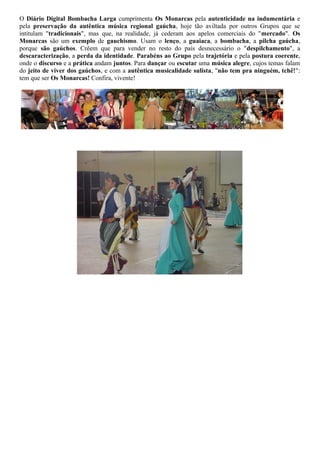 O Diário Digital Bombacha Larga cumprimenta Os Monarcas pela autenticidade na indumentária e 
pela preservação da autêntica música regional gaúcha, hoje tão aviltada por outros Grupos que se 
intitulam "tradicionais", mas que, na realidade, já cederam aos apelos comerciais do "mercado". Os 
Monarcas são um exemplo de gauchismo. Usam o lenço, a guaiaca, a bombacha, a pilcha gaúcha, 
porque são gaúchos. Crêem que para vender no resto do país desnecessário o "despilchamento", a 
descaracterização, a perda da identidade. Parabéns ao Grupo pela trajetória e pela postura coerente, 
onde o discurso e a prática andam juntos. Para dançar ou escutar uma música alegre, cujos temas falam 
do jeito de viver dos gaúchos, e com a autêntica musicalidade sulista, "não tem pra ninguém, tchê!": 
tem que ser Os Monarcas! Confira, vivente! 
 