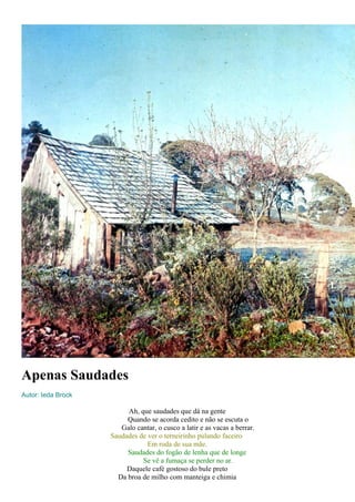 Apenas Saudades 
Autor: Ieda Brock 
Ah, que saudades que dá na gente 
Quando se acorda cedito e não se escuta o 
Galo cantar, o cusco a latir e as vacas a berrar. 
Saudades de ver o terneirinho pulando faceiro 
Em roda de sua mãe. 
Saudades do fogão de lenha que de longe 
Se vê a fumaça se perder no ar. 
Daquele café gostoso do bule preto 
Da broa de milho com manteiga e chimia 
 