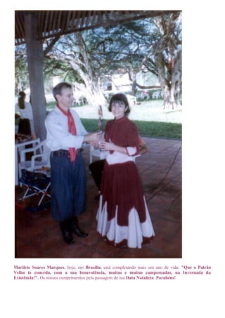Marilete Soares Marques, hoje, em Brasília, está completando mais um ano de vida. "Que o Patrão 
Velho te conceda, com a sua benevolência, muitas e muitas campereadas, na Invernada da 
Existência!". Os nossos cumprimentos pela passagem de tua Data Natalícia. Parabéns! 
 