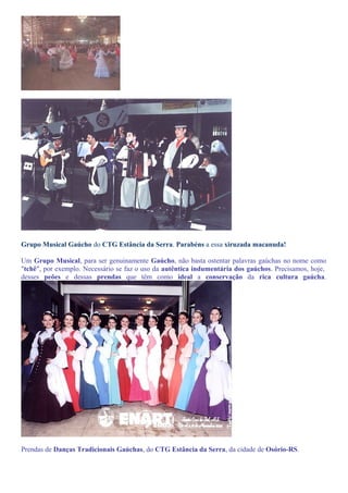 Grupo Musical Gaúcho do CTG Estância da Serra. Parabéns a essa xiruzada macanuda! 
Um Grupo Musical, para ser genuinamente Gaúcho, não basta ostentar palavras gaúchas no nome como 
"tchê", por exemplo. Necessário se faz o uso da autêntica indumentária dos gaúchos. Precisamos, hoje, 
desses peões e dessas prendas que têm como ideal a conservação da rica cultura gaúcha. 
Prendas de Danças Tradicionais Gaúchas, do CTG Estância da Serra, da cidade de Osório-RS. 
 