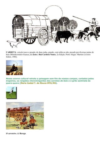 CARRETA: veículo tosco e pesado, de duas rodas, grande, com tolda ou não, puxado por diversas juntas de 
bois (Minidicionário Guasca, de Zeno e Rui Cardoso Nunes, 2a Edição, Porto Alegre: Martins Livreiro 
Editor, 1986). 
Nosso acervo cultural retrata a paisagem sem fim de nossos campos, cortados pelos 
tropeiros, os rangidos choromingantes das carretas de bois e o grito sentinela do 
quero-quero (Maria Izabel T. de Moura-MTG/RS). 
O carreteiro, de Berega. 
 