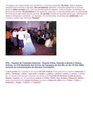 "A viagem vem decorrendo sem acidentes e o tempo ajudando. Os bois, soltos, pastam 
pachorrentos próximo à aguada. Os carreteiros mateiam, enquanto preparam a comida 
junto à velha carreta que, com sua parafernália de objetos, avios e cargas, se destaca na 
planura do campo. O carreteiro é um paciente; para ele, a roda do tempo gira na velocidade 
do lento girar das rodas do seu veículo. A carreta é como um grande barco que, chorando as 
rodas e rangendo o cordame, vai ligando, mui lentamente, os portos das estâncias num 
imenso e verde mar chamado Pampa!" 
PTG - Piquete de Tradições Gaúchas - Guarda Velha, fazendo a Ronda à Chama 
Crioula, no CTG Sentinela dos Cerros, de Caçapava do Sul-RS, no dia 19 Set 2004, 
durante as comemorações da Semana Farroupilha. 
O povo gaúcho deve orgulhar-se de possuir tão bela tradição. É um pedestal que ostenta o chimarrão, a 
doma, o fandango, o pealo, a marcação, as lendas, as pilchas, a música, a poesia, os causos, as trovas, 
etc. A vida passa do real para a fantasia, nas narrativas do Negrinho do Pastoreio, Lenda do Jarau, 
Boitatá, Angüera, etc. As fascinadoras danças da Chula, Facões, Anu, Pezinho, Chimarrita, Balaio e 
outras apresentadas pelos grupos de danças ou ainda as danças de salão como o Chote, a Valsa, a 
Rancheira, o Bugio, a Vaneira e o Vaneirão! 
 