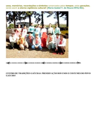 usos, memórias, recordações e símbolos conservados pelos tempos, pelas gerações, 
sendo assim a eterna vigilância cultural! (Maria Izabel T. de Moura-MTG/RS). 
CENTRO DE TRADIÇÕES GAÚCHAS: PRESERVAÇÃO DOS USOS E COSTUMES DO POVO 
GAÚCHO! 
 