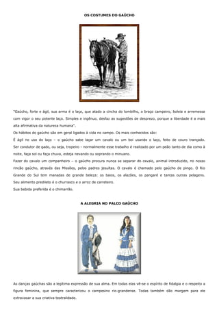 OS COSTUMES DO GAÚCHO 
"Gaúcho, forte e ágil, sua arma é o laço, que atado a cincha do lombilho, o braço campeiro, boleia e arremessa 
com vigor o seu potente laço. Simples e ingênuo, desfaz as sugestões de desprezo, porque a liberdade é a mais 
alta afirmativa da natureza humana". 
Os hábitos do gaúcho são em geral ligados à vida no campo. Os mais conhecidos são: 
É ágil no uso do laço – o gaúcho sabe laçar um cavalo ou um boi usando o laço, feito de couro trançado. 
Ser condutor de gado, ou seja, tropeiro - normalmente esse trabalho é realizado por um peão tanto de dia como à 
noite, faça sol ou faça chuva, esteja nevando ou soprando o minuano. 
Fazer do cavalo um companheiro – o gaúcho procura nunca se separar do cavalo, animal introduzido, no nosso 
rincão gaúcho, através das Missões, pelos padres jesuítas. O cavalo é chamado pelo gaúcho de pingo. O Rio 
Grande do Sul tem manadas de grande beleza: os baios, os alazões, os pangaré e tantas outras pelagens. 
Seu alimento predileto é o churrasco e o arroz de carreteiro. 
Sua bebida preferida é o chimarrão. 
A ALEGRIA NO PALCO GAÚCHO 
As danças gaúchas são a legítima expressão de sua alma. Em todas elas vê-se o espírito de fidalgia e o respeito a 
figura feminina, que sempre caracterizou o campesino rio-grandense. Todas também dão margem para ele 
extravasar a sua criativa teatralidade. 
 