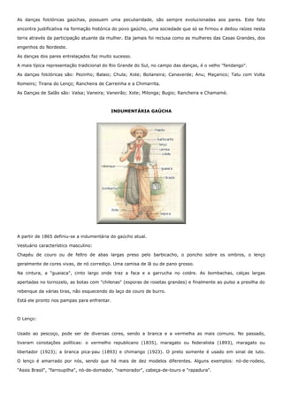 As danças folclóricas gaúchas, possuem uma peculiaridade, são sempre evolucionadas aos pares. Este fato 
encontra justificativa na formação histórica do povo gaúcho, uma sociedade que só se firmou e deitou raízes nesta 
terra através da participação atuante da mulher. Ela jamais foi reclusa como as mulheres das Casas Grandes, dos 
engenhos do Nordeste. 
As danças dos pares entrelaçados faz muito sucesso. 
A mais típica representação tradicional do Rio Grande do Sul, no campo das danças, é o velho "fandango". 
As danças folclóricas são: Pezinho; Balaio; Chula; Xote; Boilaneira; Canaverde; Anu; Maçanico; Tatu com Volta 
Romeiro; Tirana do Lenço; Rancheira de Carreinha e a Chimarrita. 
As Danças de Salão são: Valsa; Vaneira; Vaneirão; Xote; Milonga; Bugio; Rancheira e Chamamé. 
INDUMENTÁRIA GAÚCHA 
A partir de 1865 definiu-se a indumentária do gaúcho atual. 
Vestuário característico masculino: 
Chapéu de couro ou de feltro de abas largas preso pelo barbicacho, o poncho sobre os ombros, o lenço 
geralmente de cores vivas, de nó corrediço. Uma camisa de lã ou de pano grosso. 
Na cintura, a "guaiaca", cinto largo onde traz a faca e a garrucha no coldre. As bombachas, calças largas 
apertadas no tornozelo, as botas com "chilenas" (esporas de rosetas grandes) e finalmente ao pulso a presilha do 
rebenque da várias tiras, não esquecendo do laço de couro de burro. 
Está ele pronto nos pampas para enfrentar. 
O Lenço: 
Usado ao pescoço, pode ser de diversas cores, sendo a branca e a vermelha as mais comuns. No passado, 
tiveram conotações políticas: o vermelho republicano (1835), maragato ou federalista (1893), maragato ou 
libertador (1923); a branca pica-pau (1893) e chimango (1923). O preto somente é usado em sinal de luto. 
O lenço é amarrado por nós, sendo que há mais de dez modelos diferentes. Alguns exemplos: nó-de-rodeio, 
"Assis Brasil", "farroupilha", nó-de-domador, "namorador", cabeça-de-touro e "rapadura". 
 