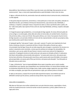 descendência. Que tenhamos muitos filhos e que eles vivam uma vida longa. Que possamos ver cem
outonos juntos". Aqui, o noivo está responsabilizando-se pela felicidade e o bem-estar da noiva.

3. Agora, o oficiante dá três nós, amarrando a barra do vestido da noiva à camisa do noivo, simbolizando
a união sagrada.

4. Na quarta etapa do casamento, asmarohana, o noivo pede para a noiva subir uma pedra, colocada no
lado Norte do altar, que simboliza a firmeza do relacionamento, cujos alicerces são a fidelidade, a
confiança, o respeito e a devoção mútuos. Enquanto ela sobe ou coloca o pé direito sobre a pedra, ele
diz: "sobe nesta pedra. Que sejamos firmes como ela. Que haja fidelidade, confiança, respeito e devoção
entre nós".

5. O seguinte passo é agni pradakshina, a circunvolução do fogo sagrado. Os noivos oferecem grãos de
arroz ao fogo e, na continuação, ambos dão sete voltas em torno dele, em sentido horário. Durante as
três primeiras voltas, a noiva vai à frente. Nas quatro últimas, vai o noivo. Esse passeio ritual em torno
do fogo equivale a uma jornada simbólica em torno do Sol, representando o ciclo de suas próprias vidas,
que viverão juntos a partir desse momento.

6. Saptapadi significa "sete passos" (sapta = sete, padi = passos). É a parte mais importante do ritual.
Conta a lenda que, durante o casamento de Shiva e Parvati, Shiva pediu a Parvati que, após a
circunvolução ritual do fogo, ficasse do seu lado esquerdo, para consagrar o casamento. Ela recusou-se a
aceitar o casamento como concluído, a menos que ele aceitasse em outorgar-lhe sete pedidos. Ele
concordou e, por sua vez, pediu-lhe que fizesse o mesmo e assim esse costume foi integrado no
casamento. O saptapadi consiste em andar juntos por sete passos em direção ao Norte. A cada passo,
eles fazem sete pedidos, pronunciando estas palavras: "um passo pelo nosso amor, dois passos para
termos bons alimentos, três passos pela nossa força, quatro passos pela nossa felicidade, cinco passos
pela prosperidade, seis passos pelos filhos que teremos, sete passos pela devoção". Essa fala pode ser
dita pela noiva ou pelo noivo.

7. Logo, o oficiante diz: "que as responsabilidades éticas sejam cumpridas, que os recém casados
compartilhem suas riquezas, que compartilhem seus momentos felizes e os menos felizes também, que
se mantenham distantes dos cinco inimigos (raiva, medo, avareza, apego e egoísmo), que sejam felizes
em todas as estações, que sejam fiéis em pensamento e ação, que cultivem juntos as virtudes".

8. Após os sete passos, a esposa fica em pé do lado esquerdo do esposo. Isso simboliza que ele irá
defendê-la sempre que for preciso, usando seu braço direito. Aqui conclui-se o casamento.



VIDA APÓS O CASAMENTO.....

Não deve ser fácil para uma mulher ocidental viver num país cheio de crenças, superstições e rituais,
onde ela só pode pronunciar o nome do marido no dia do casamento e, jamais, poderá chamar sua
sogra pelo nome.
 