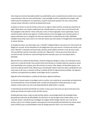 Uma moça (ou menina) não pode escolher seu pretendente, pois o compromisso da união é com a casta
a que pertence e não com seus sentimentos. E, para protegê-la contra a esperteza do coração, nada
melhor que lhe providenciar um casamento, o quanto mais jovem possível. Por isso, vemos tantas
crianças viúvas, sofrendo o martírio do afastamento social.

A esposa vai morar na casa do marido, junto com os sogros e toda a família, servindo aos caprichos da
sogra. Deve deixar suas roupas usadas para trás, levando apenas as novas. Essa é uma forma de não
ficar apegada à vida anterior e levar sorte para a nova. O mais engraçado, nessa superstição, é que o
marido não abre mão de coisa alguma. A mulher precisa se livrar do apego, mas o homem jamais. A
esposa ainda deve usar o mangala (um colar que representa o compromisso de união, fidelidade,
lealdade e boa sorte), assim como é um meio de mostrar que está casada. O mangala deve corresponder
às nossas alianças.

A situação da viúva é uma aberração, pois o “bendito” Código de Manu mais parece um instrumento de
flagelo em sua vida. As leis embutidas em tal código dizem que, para honrar a memória do marido, uma
viúva “decente” e exemplo moral para toda a família, jamais poderá conhecer o suor de outro corpo.
Tem que definhar sozinha, honrando a memória do “digníssimo”, mesmo que esse tenha sido um
carrasco em vida. Ela deve ser a personificação do bom exemplo, que é ser uma esposa ideal e
devotada.

Mais terrível era a prática do Sati (Sutee), costume antigo que obrigava a viúva a ser queimada na pira,
junto com o corpo do marido. Esse costume teve início durante as invasões islâmicas, quando as viúvas
eram queimadas com o esposo, para não servirem ao invasor. Mas, depois, tal absurdeza passou a ser
normal na vida da mulher hindu. Mesmo que a Constituição indiana nada reze sobre a proibição de uma
viúva casar-se de novo, o costume continua. A prática do Sati foi rigorosamente proibida, mas algumas
mulheres, principalmente nas aldeias, ainda fogem da lei e a praticam.

Segundo certos historiadores, a prática do Sati possui algumas hipóteses:

•o fato de o homem querer se proteger contra a mulher, com medo de ser assassinado, principalmente
via envenenamento, numa sociedade onde a escolha do companheiro é feita pelos pais, ou seja,
imposta, muitas vezes com uma cruel desproporção de idade (velho + criança);

•o desinteresse da família do falecido em manter a viúva, que é vista como um peso morto para essa
(ainda que ficando com todos os bens do filho morto).

Grande parte das viúvas, ainda nos dias de hoje, perde o seu prestígio dentro da sociedade hindu,
passando por toda sorte de dificuldades. Ou elas ficam na casa da sogra como trastes velhos, ou na
“casa das viúvas”, vivendo do que mendigam às margens do Rio Ganges. Devem usar o sári de cor
branca, cuja cor só é notada, quando a viúva goza de uma boa posição (normalmente nas classes altas)
junto à família, pois as esmolambadas viúvas do Ganges parecem vestir a cor cinza encardida.
 