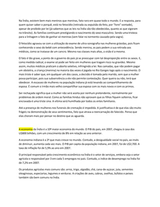 Na Índia, existem bem mais meninos que meninas, fato raro em quase todo o mundo. E a resposta, para
quem quiser saber o porquê, está no fetocídio (retirada ou expulsão do feto, por “livre” vontade),
apesar de proibido por lei (já sabemos que as leis na Índia são tão obedecidas, quanto as que vigoram
no trânsito). As famílias continuam prestigiando o nascimento do sexo masculino. Sendo uma tristeza
para a linhagem o fato de ganhar só meninas (sem falar no tormento causado pela sogra).

O fetocídio agravou-se com a utilização do exame de ultra-sonografia nas mulheres grávidas, pois ficam
conhecendo o sexo do bebê com antecedência. Sendo menina, os pais pedem a sua retirada aos
médicos, como se tratasse de um cancro. Mesmo nas classes mais altas, a visão é a mesma.

O fato é tão grave, a ponto de o governo do país já se preocupar com tal desproporção entre os sexos. E,
como medida radical, o exame só pode ser feito em mulheres que tragam risco na gravidez. Mesmo
assim, muitos médicos praticam o aborto seletivo, infringindo a lei. Nas camadas, que não podem pagar
um obstetra, a criança (menina) na maioria das vezes é jogada no Rio Ganges logo após o nascimento. O
mais triste é saber que, em qualquer um dos casos, a decisão é tomada pelo marido, sem que a mulher
possa participar, pois sua subserviência a ele não permite contestação. Quer queira ou não, terá que
obedecer. A escassez de mulheres na população indiana já está levando ao compartilhamento de
esposa. É comum o irmão mais velho compartilhar sua esposa com os mais novos e com os primos.

Ser rechaçada significa que a mulher não será aceita por nenhum pretendente, normalmente por
problemas de ordem moral. Como as famílias hindus não aprovam que os filhos fiquem solteiros, ficar
encravada é uma triste sina. A vítima será humilhada por todos os entes familiares.

Até a presença de mulheres nos funerais de cremação é impedida. A justificativa é de que elas são muito
frágeis na demonstração de seus sentimentos, fato que atrasa a reencarnação do falecido. Penso que
elas choram mais por pensar no destino que as aguarda.



A economia da Índia é a 10º maior economia do mundo. O PIB do país, em 2007, chegou à casa dos
U$800 bilhões, com um crescimento de 8% em relação ao ano anterior.

A economia indiana é a 2ª que mais cresce no mundo. Contudo, a desigualdade social no país, ao invés
de diminuir, aumenta cada vez mais. O PIB per capita da população indiana, em 2007, foi de U$2,700. A
taxa de inflação foi de 5,9% ao ano em 2007.

O principal responsável pelo crescimento econômico na Índia é o setor de serviços, embora seja o setor
agrícola o responsável por 3 em cada 5 empregos no país. Contudo, o índice de desemprego na Índia foi
de 7,2% em 2007.

Os produtos agrícolas mais comuns são: arroz, trigo, algodão, chá, cana-de-açúcar, juta, sementes
oleaginosas, especiarias, legumes e verduras. A criações de aves, cabras, ovelhas, búfalos e peixes
também são bem comuns na Índia.
 