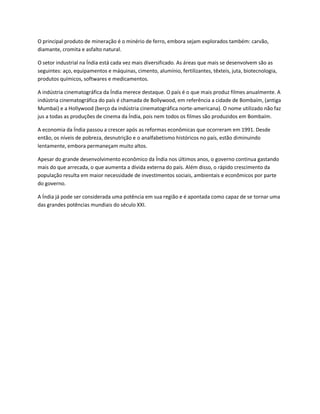 O principal produto de mineração é o minério de ferro, embora sejam explorados também: carvão,
diamante, cromita e asfalto natural.

O setor industrial na Índia está cada vez mais diversificado. As áreas que mais se desenvolvem são as
seguintes: aço, equipamentos e máquinas, cimento, alumínio, fertilizantes, têxteis, juta, biotecnologia,
produtos químicos, softwares e medicamentos.

A indústria cinematográfica da Índia merece destaque. O país é o que mais produz filmes anualmente. A
indústria cinematográfica do país é chamada de Bollywood, em referência a cidade de Bombaím, (antiga
Mumbai) e a Hollywood (berço da indústria cinematográfica norte-americana). O nome utilizado não faz
jus a todas as produções de cinema da Índia, pois nem todos os filmes são produzidos em Bombaím.

A economia da Índia passou a crescer após as reformas econômicas que ocorreram em 1991. Desde
então, os níveis de pobreza, desnutrição e o analfabetismo históricos no país, estão diminuindo
lentamente, embora permaneçam muito altos.

Apesar do grande desenvolvimento econômico da Índia nos últimos anos, o governo continua gastando
mais do que arrecada, o que aumenta a dívida externa do país. Além disso, o rápido crescimento da
população resulta em maior necessidade de investimentos sociais, ambientais e econômicos por parte
do governo.

A Índia já pode ser considerada uma potência em sua região e é apontada como capaz de se tornar uma
das grandes potências mundiais do século XXI.
 
