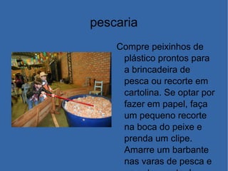 pescaria
Compre peixinhos de
plástico prontos para
a brincadeira de
pesca ou recorte em
cartolina. Se optar por
fazer em papel, faça
um pequeno recorte
na boca do peixe e
prenda um clipe.
Amarre um barbante
nas varas de pesca e
 