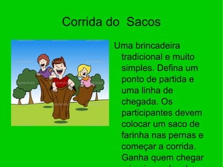 Corrida do Sacos
Uma brincadeira
tradicional e muito
simples. Defina um
ponto de partida e
uma linha de
chegada. Os
participantes devem
colocar um saco de
farinha nas pernas e
começar a corrida.
Ganha quem chegar
 