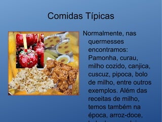 Comidas Típicas
Normalmente, nas
quermesses
encontramos:
Pamonha, curau,
milho cozido, canjica,
cuscuz, pipoca, bolo
de milho, entre outros
exemplos. Além das
receitas de milho,
temos também na
época, arroz-doce,
 