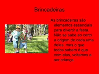 Brincadeiras
As brincadeiras são
elementos essenciais
para divertir a festa.
Não se sabe ao certo
a origem de cada uma
delas, mas o que
todos sabem é que
com elas, voltamos a
ser criança.
 