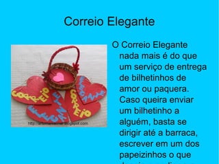 Correio Elegante
O Correio Elegante
nada mais é do que
um serviço de entrega
de bilhetinhos de
amor ou paquera.
Caso queira enviar
um bilhetinho a
alguém, basta se
dirigir até a barraca,
escrever em um dos
papeizinhos o que
 